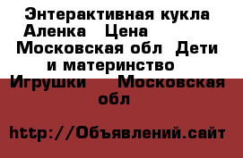 Энтерактивная кукла Аленка › Цена ­ 2 000 - Московская обл. Дети и материнство » Игрушки   . Московская обл.